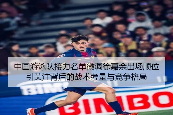 中国游泳队接力名单微调徐嘉余出场顺位引关注背后的战术考量与竞争格局
