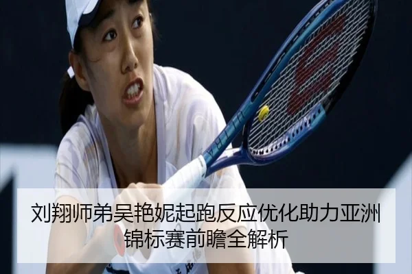 刘翔师弟吴艳妮起跑反应优化助力亚洲锦标赛前瞻全解析