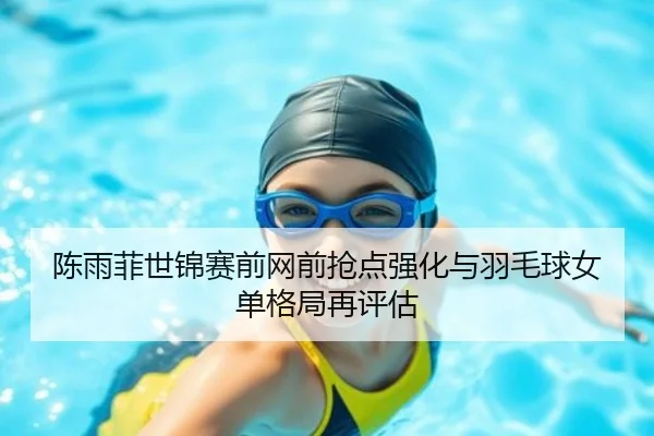 陈雨菲世锦赛前网前抢点强化与羽毛球女单格局再评估